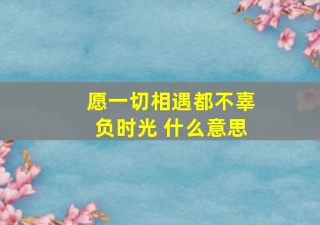 愿一切相遇都不辜负时光 什么意思